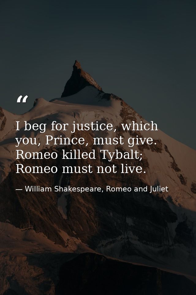 I beg for justice, which you, Prince, must give. Romeo killed Tybalt; Romeo must not live. — William Shakespeare, Romeo and Juliet