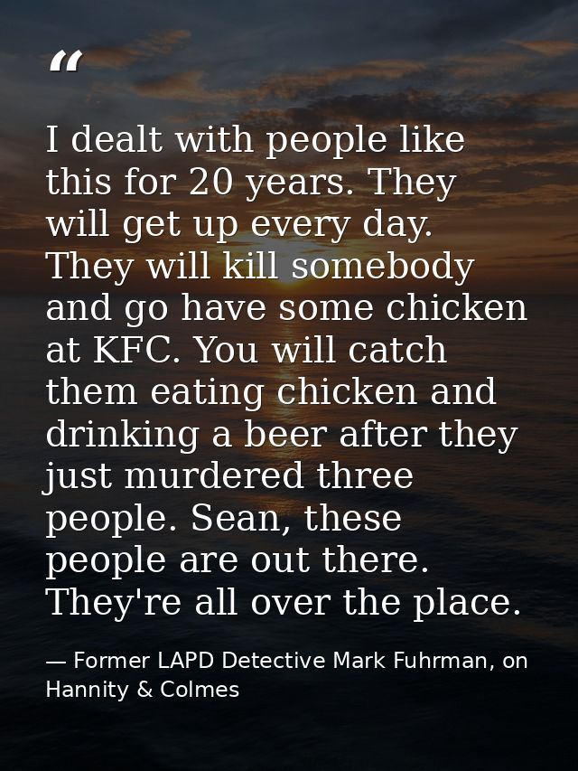 I dealt with people like this for 20 years. They will get up every day. They will kill somebody and go have some chicken — Former LAPD Detective Mark Fuhrman, on Hannity & Colmes