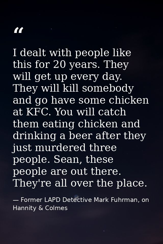 I dealt with people like this for 20 years. They will get up every day. They will kill somebody and go have some chicken — Former LAPD Detective Mark Fuhrman, on Hannity & Colmes