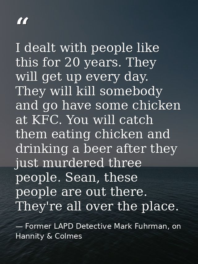 I dealt with people like this for 20 years. They will get up every day. They will kill somebody and go have some chicken — Former LAPD Detective Mark Fuhrman, on Hannity & Colmes