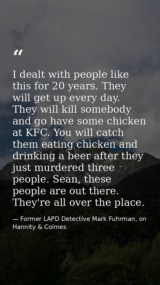 I dealt with people like this for 20 years. They will get up every day. They will kill somebody and go have some chicken — Former LAPD Detective Mark Fuhrman, on Hannity & Colmes