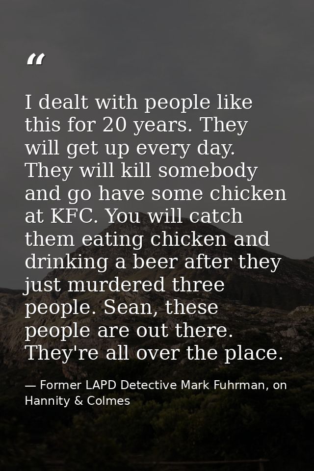 I dealt with people like this for 20 years. They will get up every day. They will kill somebody and go have some chicken — Former LAPD Detective Mark Fuhrman, on Hannity & Colmes