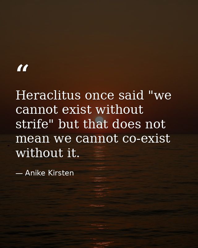 Heraclitus once said "we cannot exist without strife" but that does not mean we cannot co-exist without it. — Anike Kirsten
