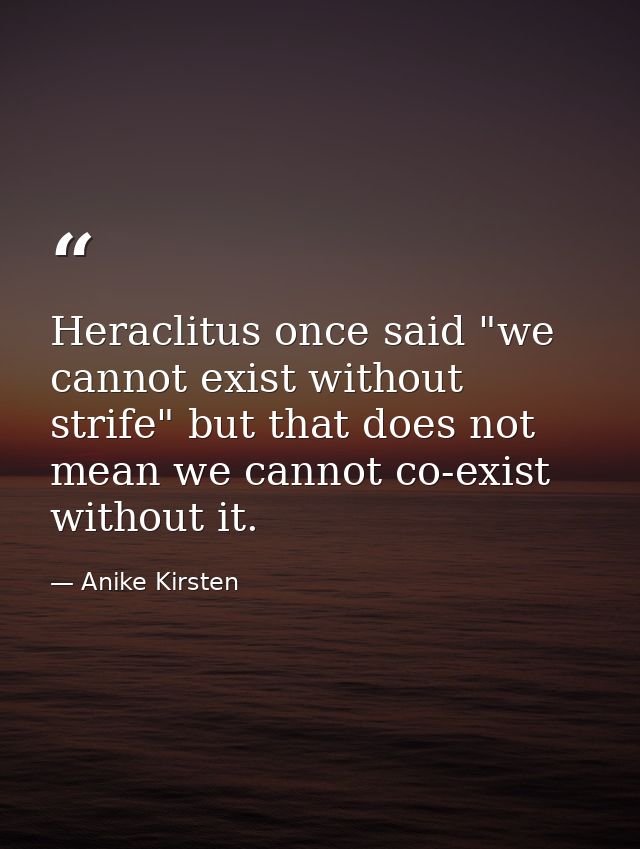 Heraclitus once said "we cannot exist without strife" but that does not mean we cannot co-exist without it. — Anike Kirsten