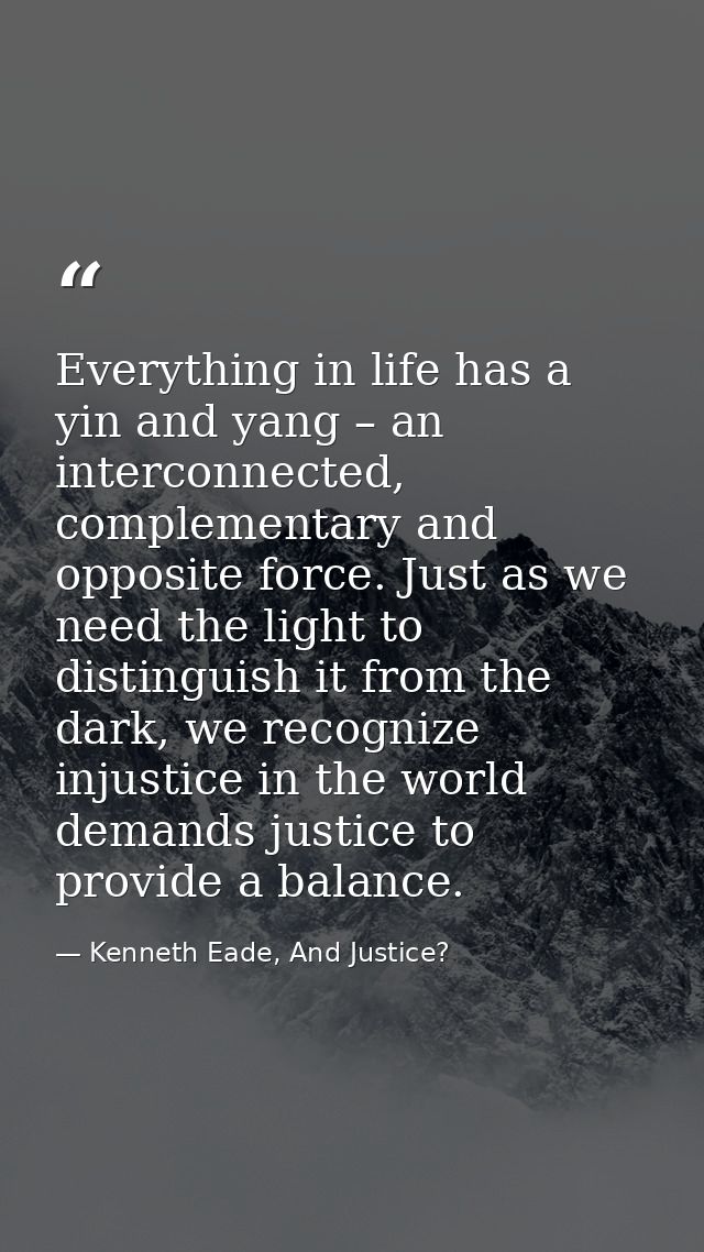 Everything in life has a yin and yang – an interconnected, complementary and opposite force. Just as we need the light t — Kenneth Eade, And Justice?