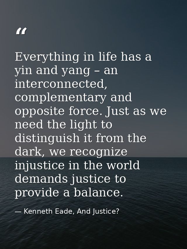 Everything in life has a yin and yang – an interconnected, complementary and opposite force. Just as we need the light t — Kenneth Eade, And Justice?