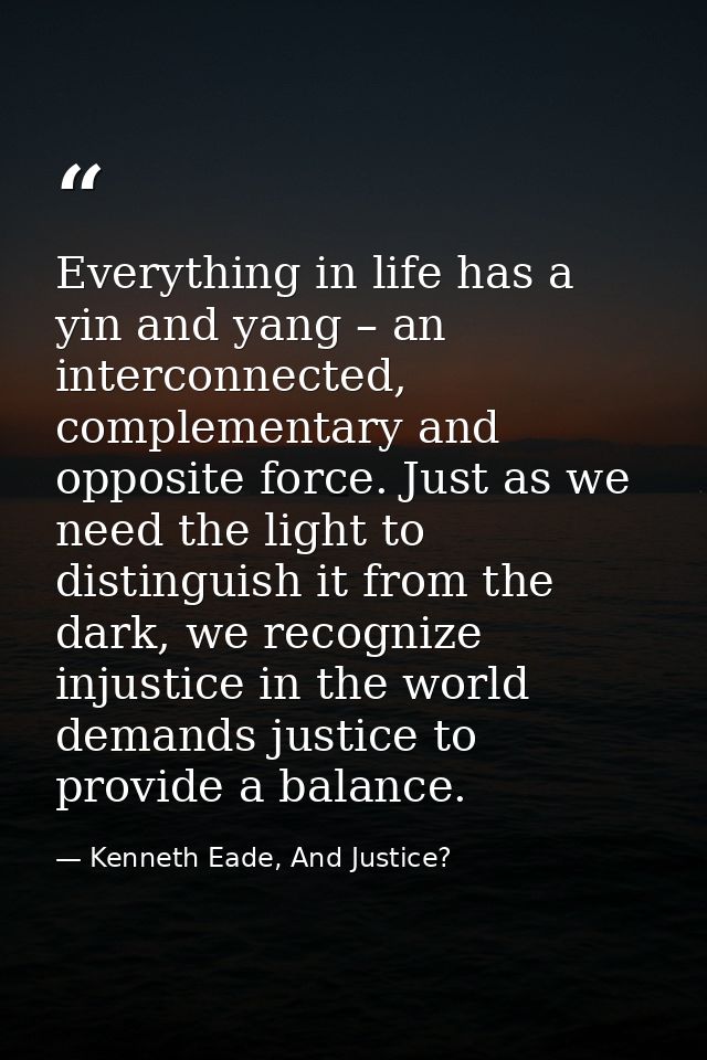 Everything in life has a yin and yang – an interconnected, complementary and opposite force. Just as we need the light t — Kenneth Eade, And Justice?