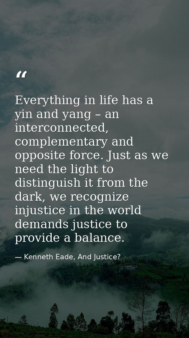 Everything in life has a yin and yang – an interconnected, complementary and opposite force. Just as we need the light t — Kenneth Eade, And Justice?