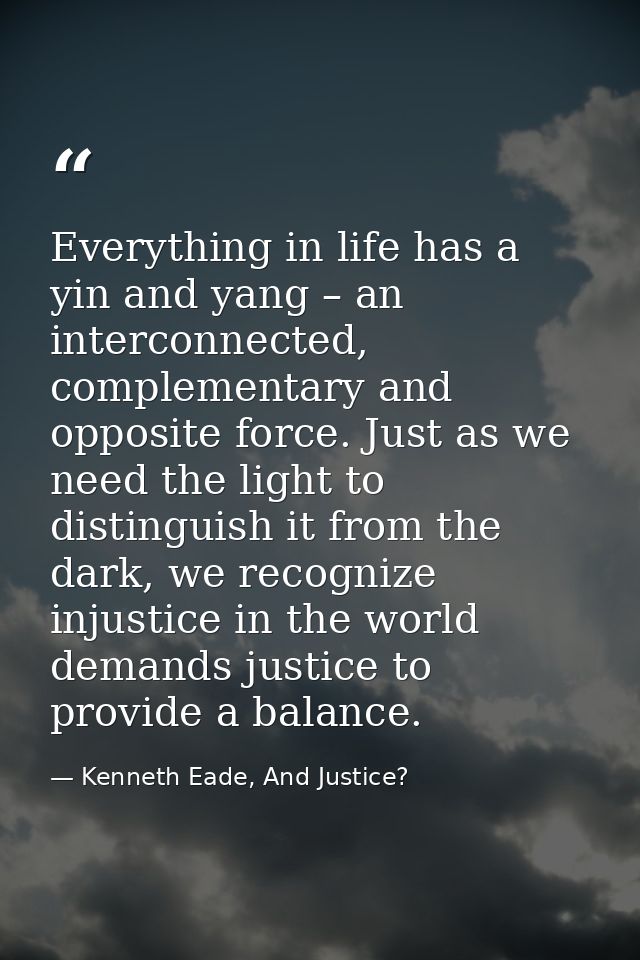 Everything in life has a yin and yang – an interconnected, complementary and opposite force. Just as we need the light t — Kenneth Eade, And Justice?