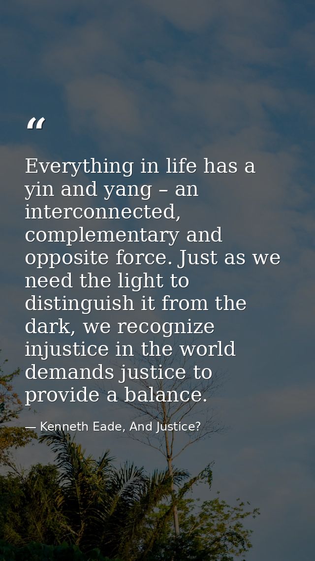 Everything in life has a yin and yang – an interconnected, complementary and opposite force. Just as we need the light t — Kenneth Eade, And Justice?