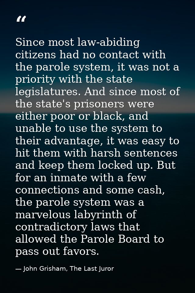 Since most law-abiding citizens had no contact with the parole system, it was not a priority with the state legislatures — John Grisham, The Last Juror