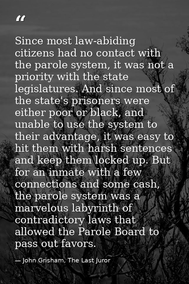 Since most law-abiding citizens had no contact with the parole system, it was not a priority with the state legislatures — John Grisham, The Last Juror