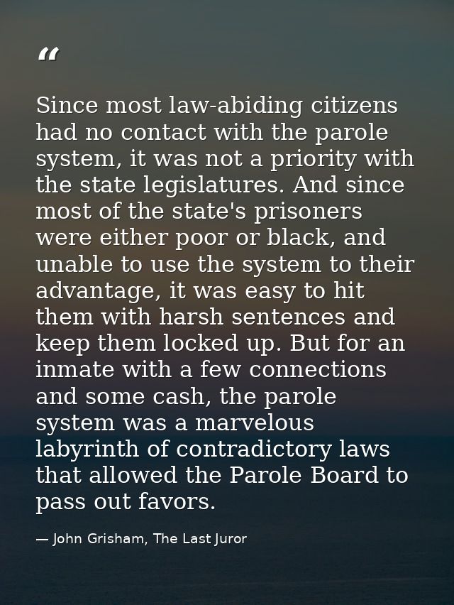 Since most law-abiding citizens had no contact with the parole system, it was not a priority with the state legislatures — John Grisham, The Last Juror