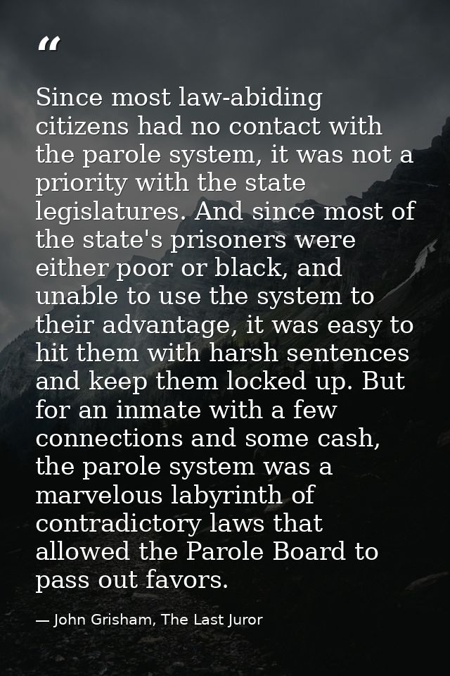 Since most law-abiding citizens had no contact with the parole system, it was not a priority with the state legislatures — John Grisham, The Last Juror
