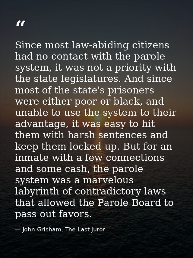 Since most law-abiding citizens had no contact with the parole system, it was not a priority with the state legislatures — John Grisham, The Last Juror