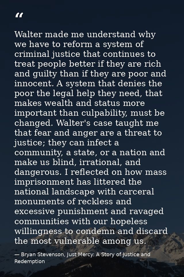 Walter made me understand why we have to reform a system of criminal justice that continues to treat people better if th — Bryan Stevenson, Just Mercy: A Story of Justice and Redemption