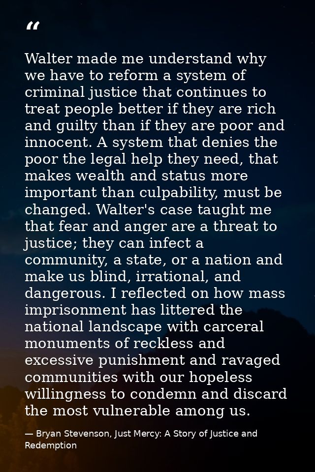 Walter made me understand why we have to reform a system of criminal justice that continues to treat people better if th — Bryan Stevenson, Just Mercy: A Story of Justice and Redemption
