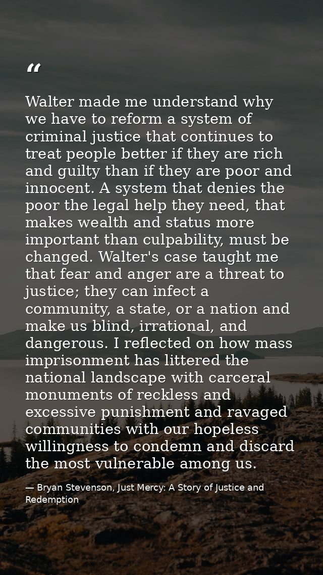 Walter made me understand why we have to reform a system of criminal justice that continues to treat people better if th — Bryan Stevenson, Just Mercy: A Story of Justice and Redemption