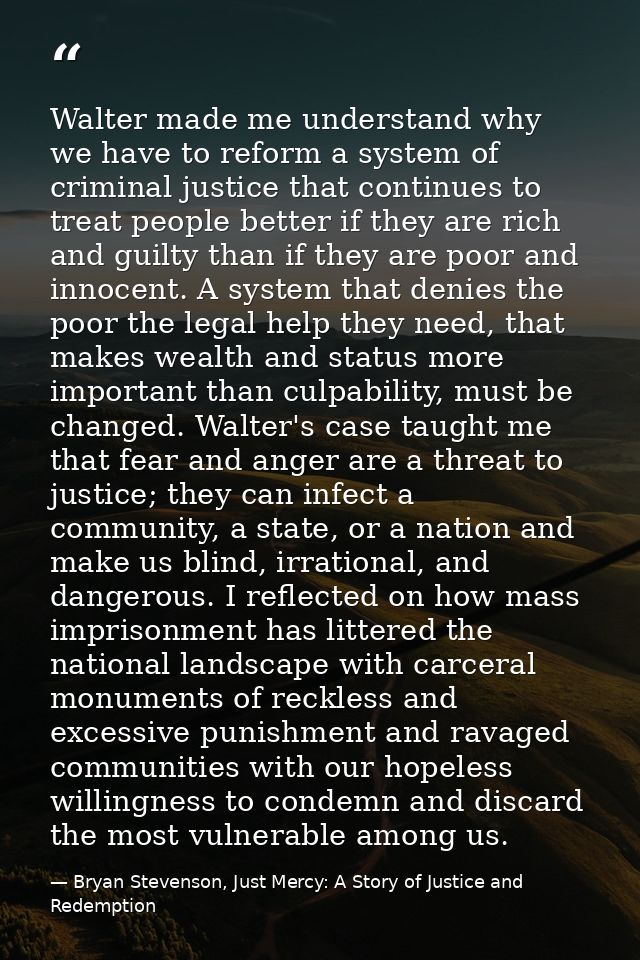 Walter made me understand why we have to reform a system of criminal justice that continues to treat people better if th — Bryan Stevenson, Just Mercy: A Story of Justice and Redemption