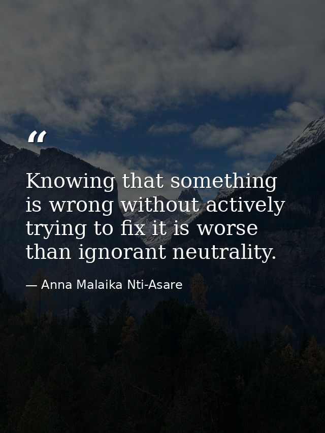 Knowing that something is wrong without actively trying to fix it is worse than ignorant neutrality. — Anna Malaika Nti-Asare