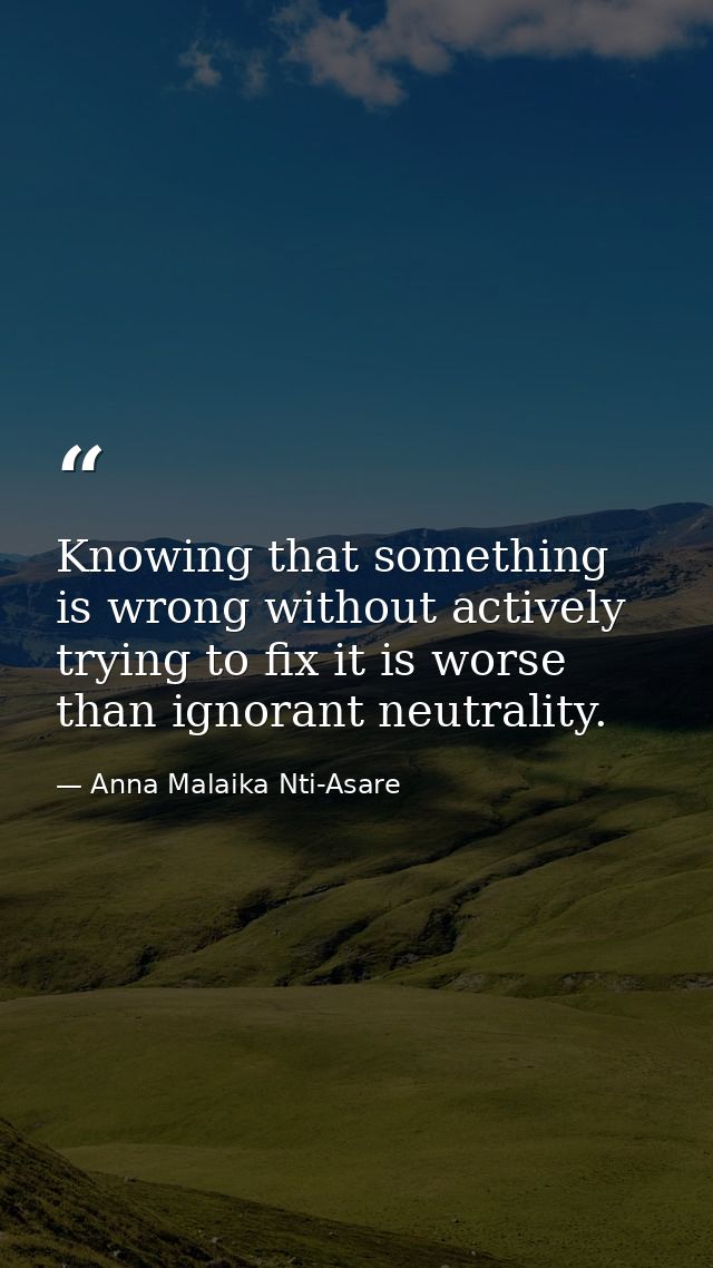 Knowing that something is wrong without actively trying to fix it is worse than ignorant neutrality. — Anna Malaika Nti-Asare
