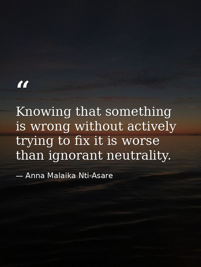 Knowing that something is wrong without actively trying to fix it is worse than ignorant neutrality. — Anna Malaika Nti-Asare