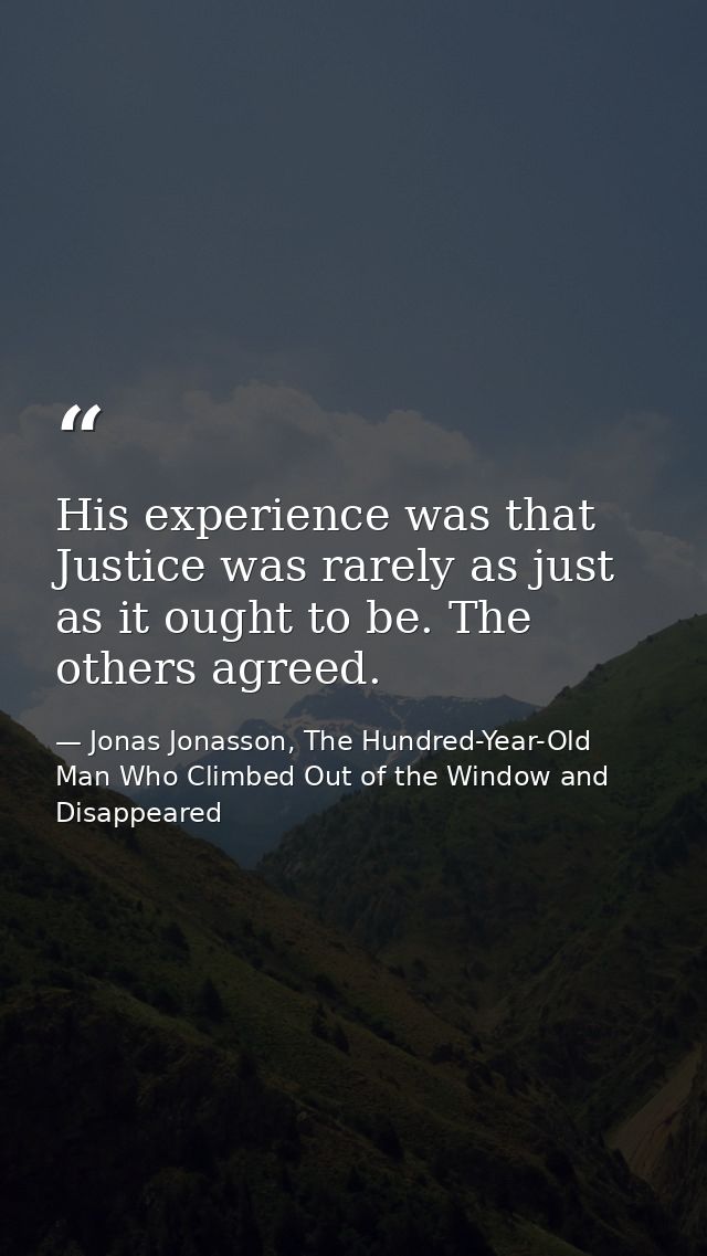 His experience was that Justice was rarely as just as it ought to be. The others agreed. — Jonas Jonasson, The Hundred-Year-Old Man Who Climbed Out of the Window and Disappeared