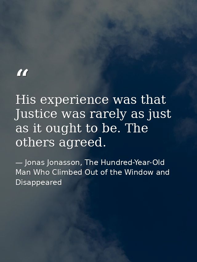 His experience was that Justice was rarely as just as it ought to be. The others agreed. — Jonas Jonasson, The Hundred-Year-Old Man Who Climbed Out of the Window and Disappeared