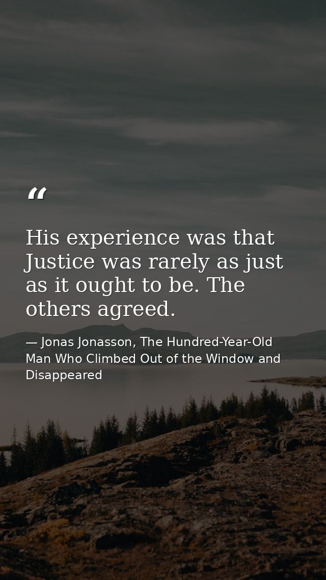 His experience was that Justice was rarely as just as it ought to be. The others agreed. — Jonas Jonasson, The Hundred-Year-Old Man Who Climbed Out of the Window and Disappeared
