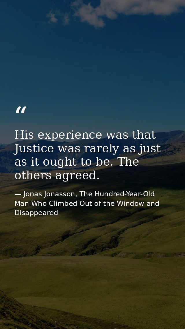 His experience was that Justice was rarely as just as it ought to be. The others agreed. — Jonas Jonasson, The Hundred-Year-Old Man Who Climbed Out of the Window and Disappeared