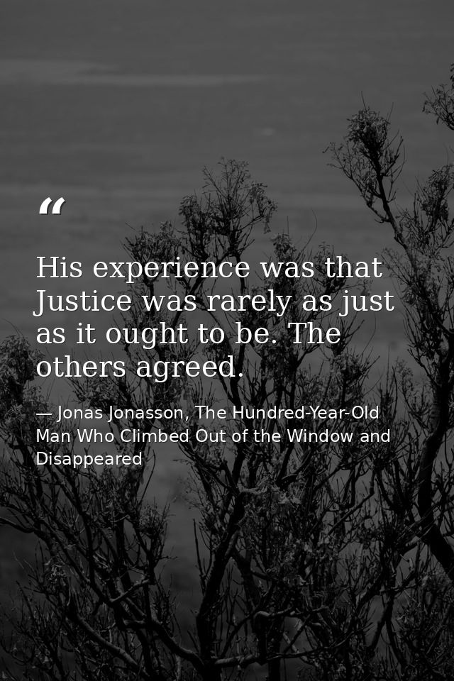 His experience was that Justice was rarely as just as it ought to be. The others agreed. — Jonas Jonasson, The Hundred-Year-Old Man Who Climbed Out of the Window and Disappeared