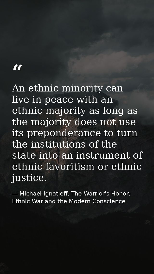 An ethnic minority can live in peace with an ethnic majority as long as the majority does not use its preponderance to t — Michael Ignatieff, The Warrior's Honor: Ethnic War and the Modern Conscience