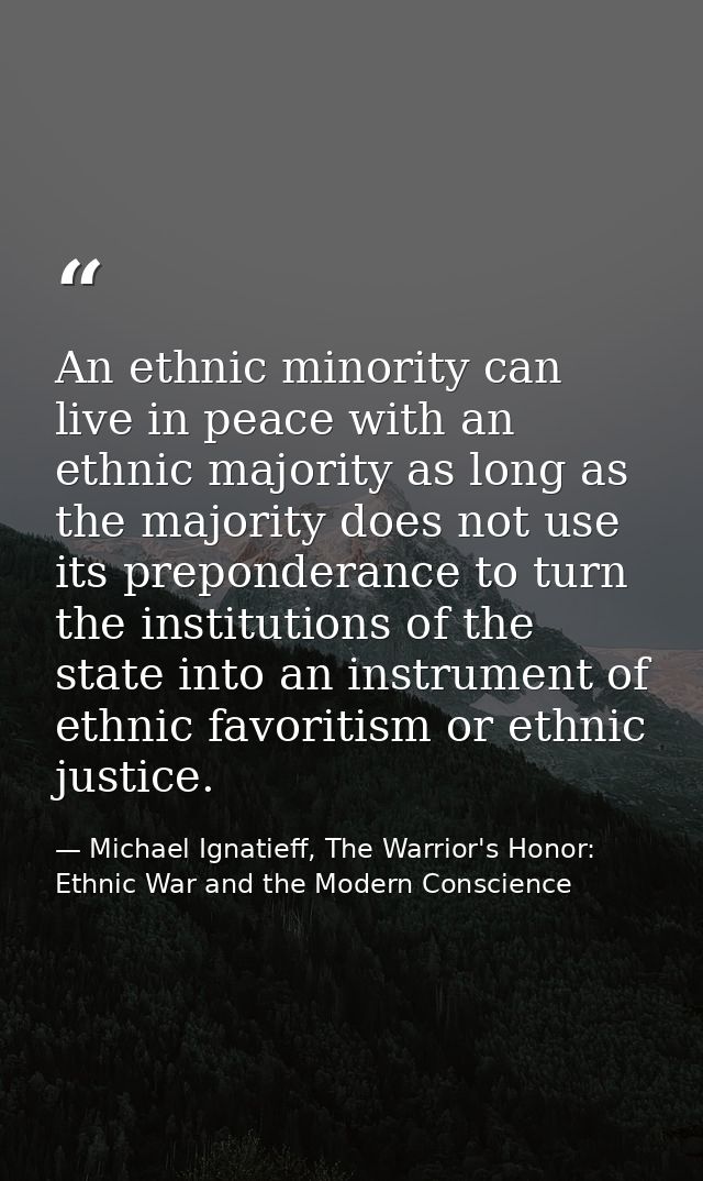 An ethnic minority can live in peace with an ethnic majority as long as the majority does not use its preponderance to t — Michael Ignatieff, The Warrior's Honor: Ethnic War and the Modern Conscience