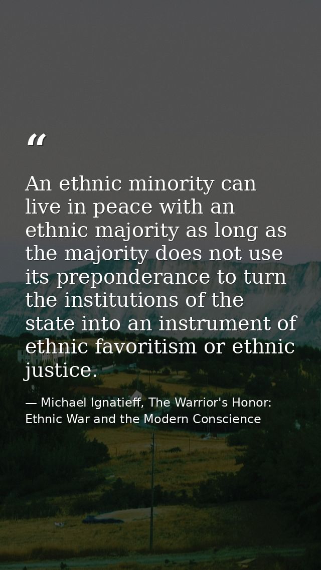 An ethnic minority can live in peace with an ethnic majority as long as the majority does not use its preponderance to t — Michael Ignatieff, The Warrior's Honor: Ethnic War and the Modern Conscience