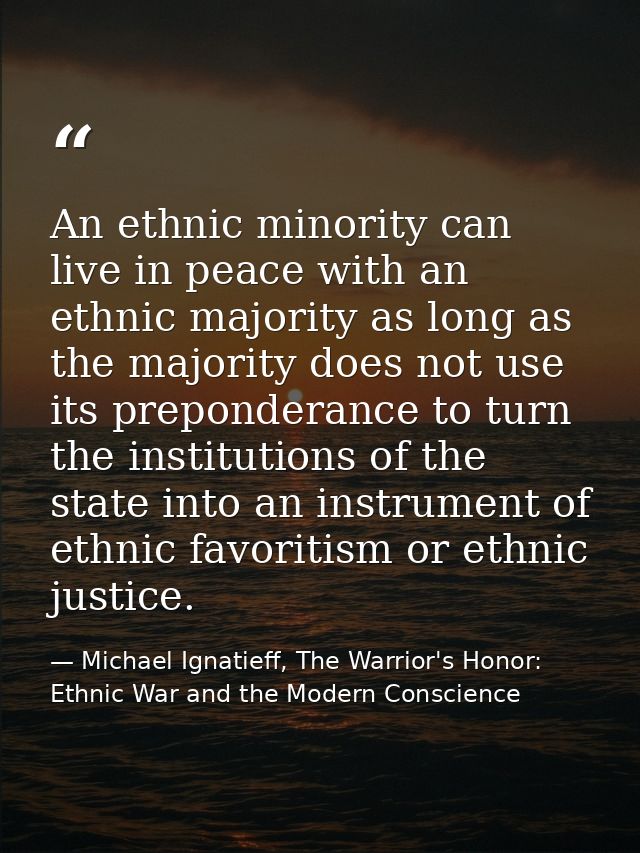 An ethnic minority can live in peace with an ethnic majority as long as the majority does not use its preponderance to t — Michael Ignatieff, The Warrior's Honor: Ethnic War and the Modern Conscience