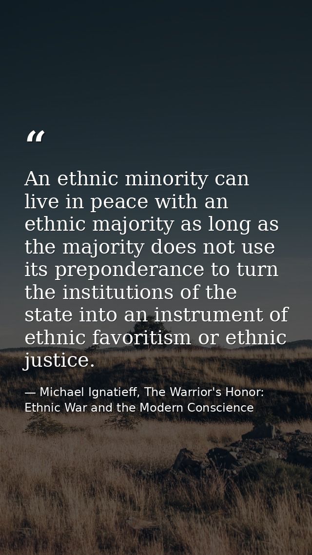 An ethnic minority can live in peace with an ethnic majority as long as the majority does not use its preponderance to t — Michael Ignatieff, The Warrior's Honor: Ethnic War and the Modern Conscience