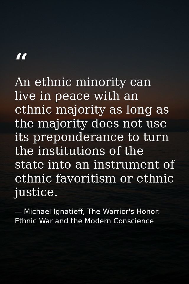 An ethnic minority can live in peace with an ethnic majority as long as the majority does not use its preponderance to t — Michael Ignatieff, The Warrior's Honor: Ethnic War and the Modern Conscience