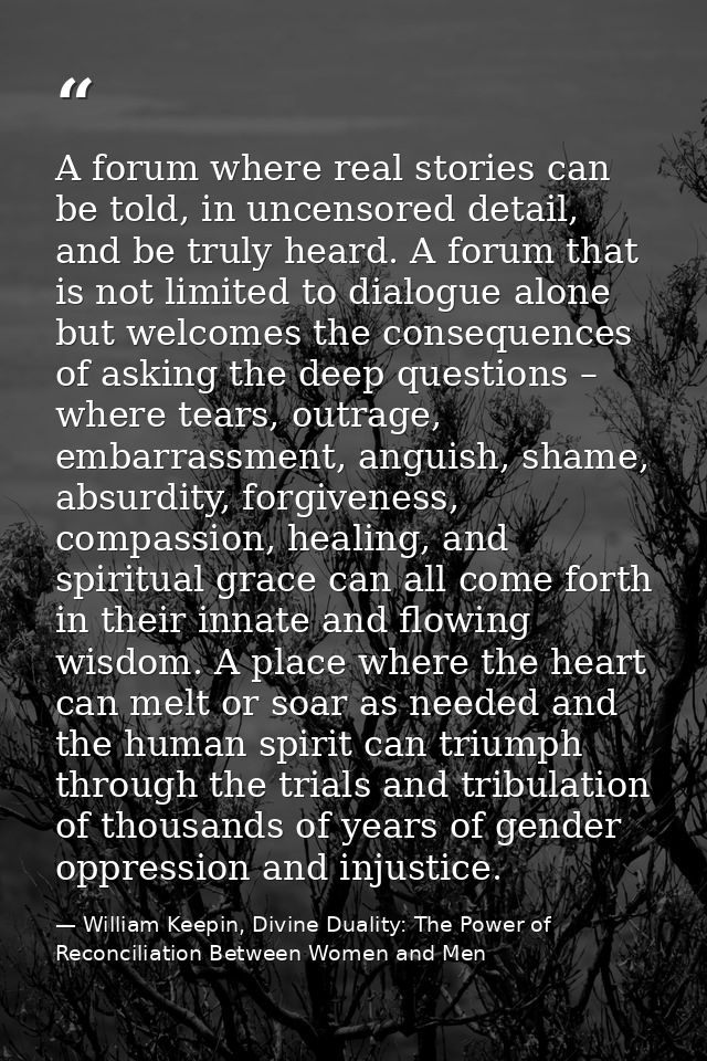 A forum where real stories can be told, in uncensored detail, and be truly heard. A forum that is not limited to dialogu — William Keepin, Divine Duality: The Power of Reconciliation Between Women and Men