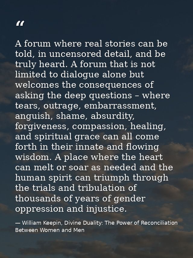A forum where real stories can be told, in uncensored detail, and be truly heard. A forum that is not limited to dialogu — William Keepin, Divine Duality: The Power of Reconciliation Between Women and Men