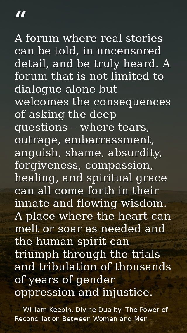 A forum where real stories can be told, in uncensored detail, and be truly heard. A forum that is not limited to dialogu — William Keepin, Divine Duality: The Power of Reconciliation Between Women and Men