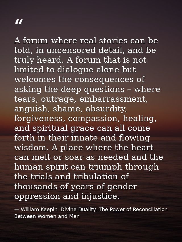 A forum where real stories can be told, in uncensored detail, and be truly heard. A forum that is not limited to dialogu — William Keepin, Divine Duality: The Power of Reconciliation Between Women and Men