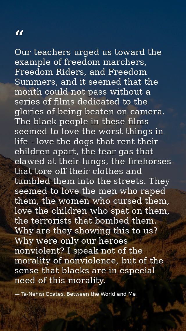 Our teachers urged us toward the example of freedom marchers, Freedom Riders, and Freedom Summers, and it seemed that th — Ta-Nehisi Coates, Between the World and Me