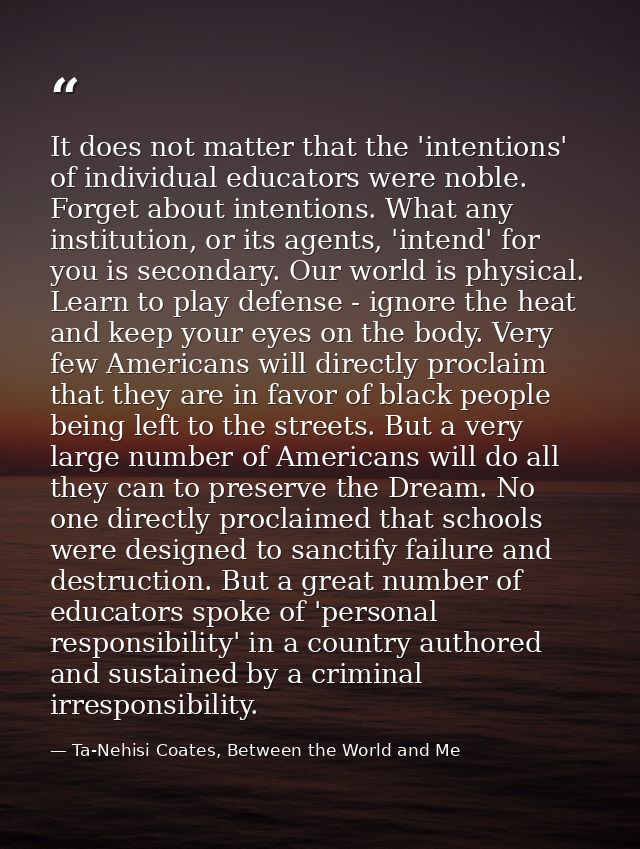 It does not matter that the 'intentions' of individual educators were noble. Forget about intentions. What any instituti — Ta-Nehisi Coates, Between the World and Me