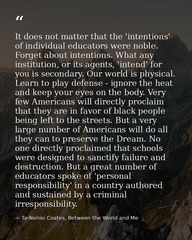It does not matter that the 'intentions' of individual educators were noble. Forget about intentions. What any instituti — Ta-Nehisi Coates, Between the World and Me