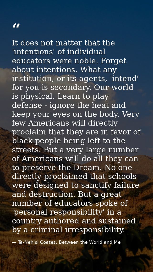 It does not matter that the 'intentions' of individual educators were noble. Forget about intentions. What any instituti — Ta-Nehisi Coates, Between the World and Me