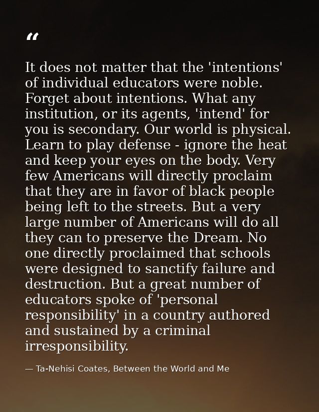 It does not matter that the 'intentions' of individual educators were noble. Forget about intentions. What any instituti — Ta-Nehisi Coates, Between the World and Me