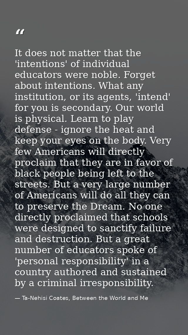 It does not matter that the 'intentions' of individual educators were noble. Forget about intentions. What any instituti — Ta-Nehisi Coates, Between the World and Me