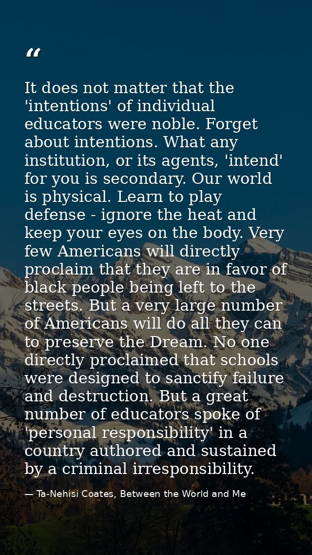 It does not matter that the 'intentions' of individual educators were noble. Forget about intentions. What any instituti — Ta-Nehisi Coates, Between the World and Me