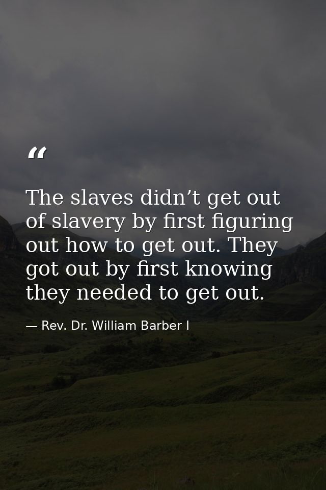 The slaves didn’t get out of slavery by first figuring out how to get out. They got out by first knowing they needed to  — Rev. Dr. William Barber I