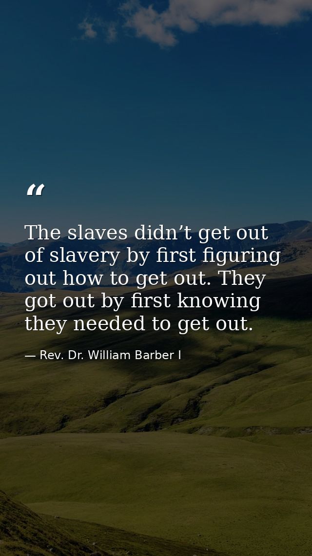 The slaves didn’t get out of slavery by first figuring out how to get out. They got out by first knowing they needed to  — Rev. Dr. William Barber I
